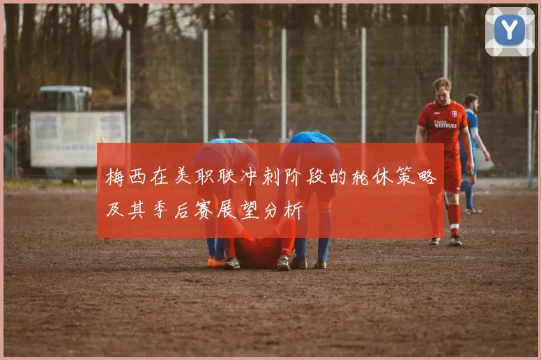 梅西在美职联冲刺阶段的轮休策略及其季后赛展望分析