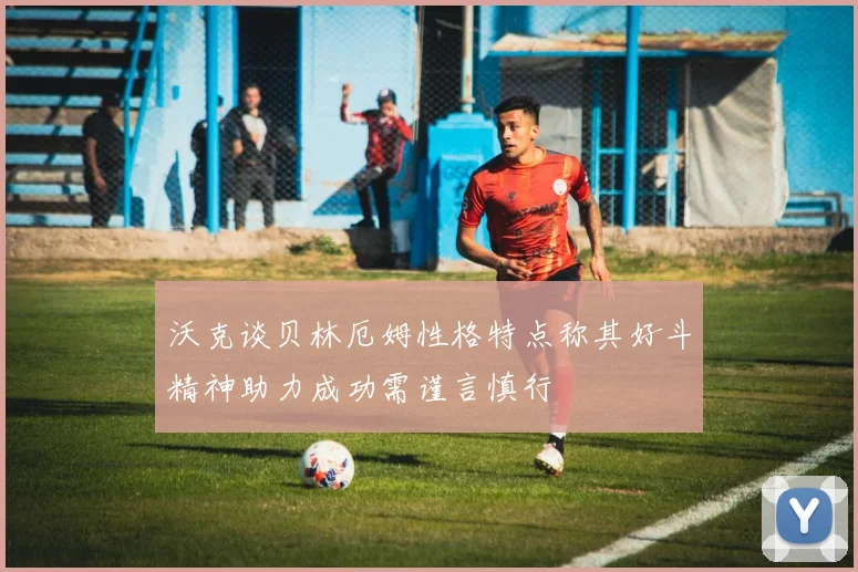 沃克谈贝林厄姆性格特点称其好斗精神助力成功需谨言慎行
