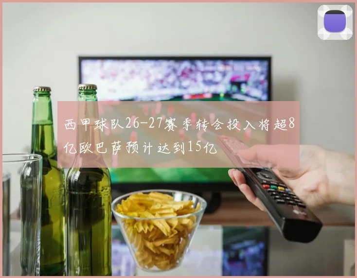 西甲球队26-27赛季转会投入将超8亿欧巴萨预计达到15亿