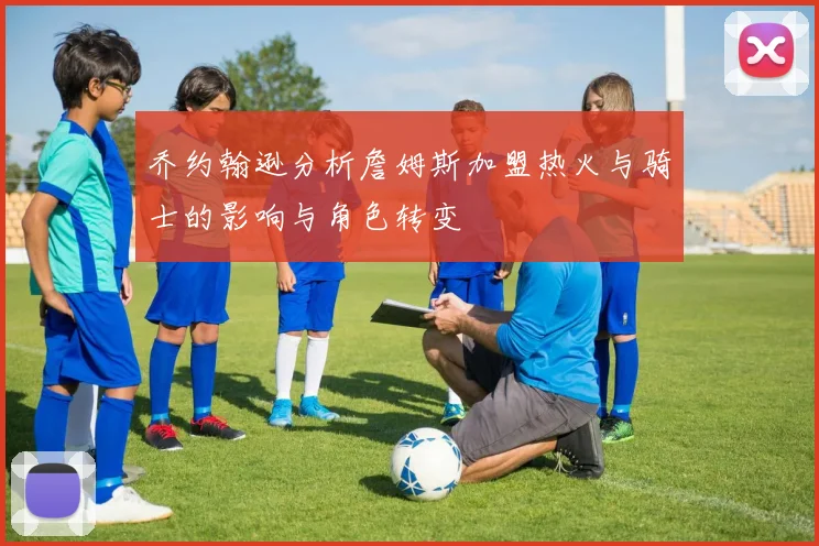 乔约翰逊分析詹姆斯加盟热火与骑士的影响与角色转变