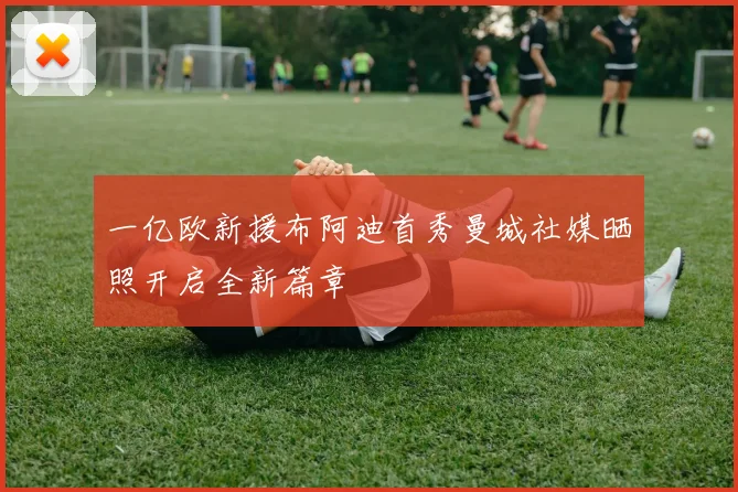 一亿欧新援布阿迪首秀曼城社媒晒照开启全新篇章