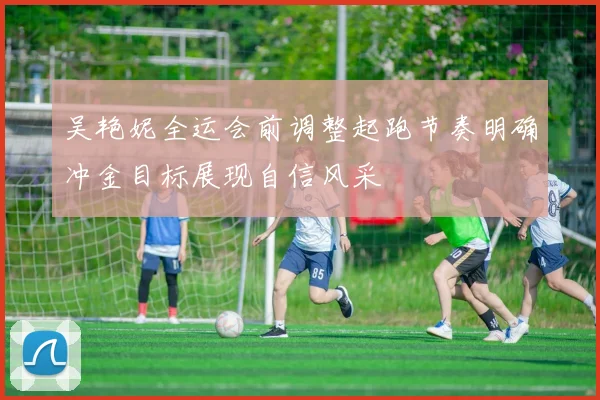 吴艳妮全运会前调整起跑节奏明确冲金目标展现自信风采