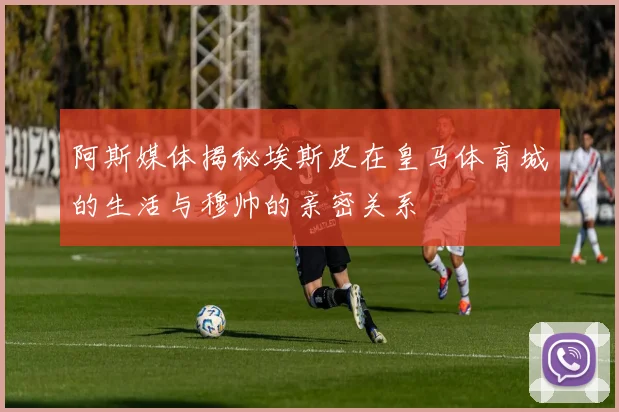 阿斯媒体揭秘埃斯皮在皇马体育城的生活与穆帅的亲密关系