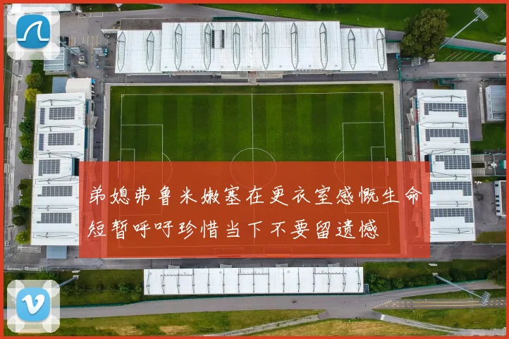 弟媳弗鲁米嫩塞在更衣室感慨生命短暂呼吁珍惜当下不要留遗憾