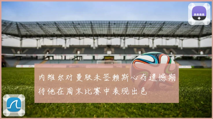 内维尔对曼联未签赖斯心存遗憾期待他在周末比赛中表现出色