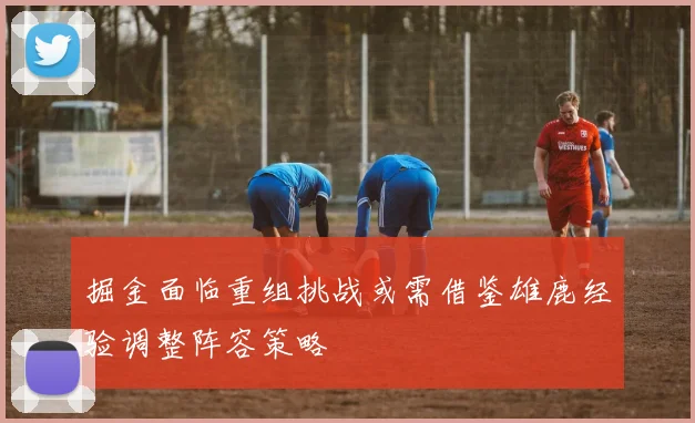 掘金面临重组挑战或需借鉴雄鹿经验调整阵容策略