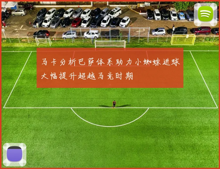 马卡分析巴萨体系助力小蜘蛛进球大幅提升超越马竞时期
