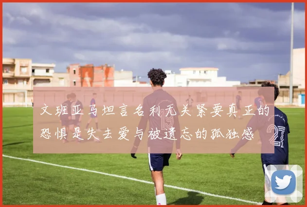 文班亚马坦言名利无关紧要真正的恐惧是失去爱与被遗忘的孤独感