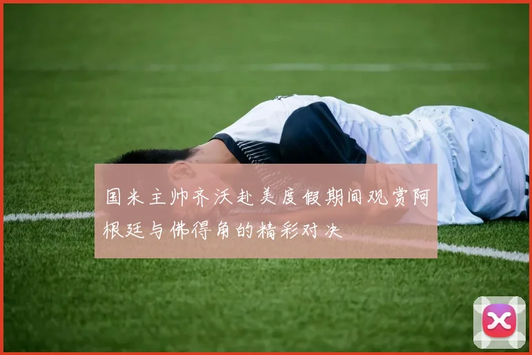 国米主帅齐沃赴美度假期间观赏阿根廷与佛得角的精彩对决