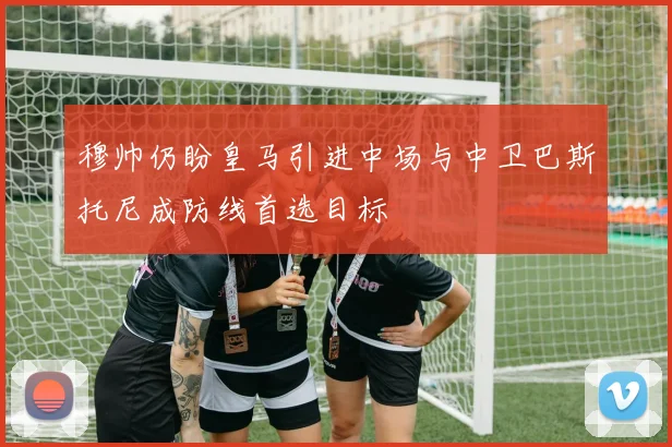 穆帅仍盼皇马引进中场与中卫巴斯托尼成防线首选目标