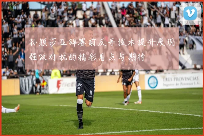 孙颖莎亚锦赛前反手技术提升展现强敌对抗的精彩看点与期待