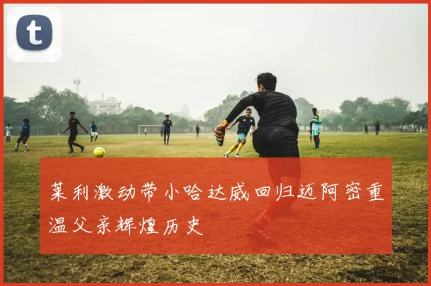 莱利激动带小哈达威回归迈阿密重温父亲辉煌历史