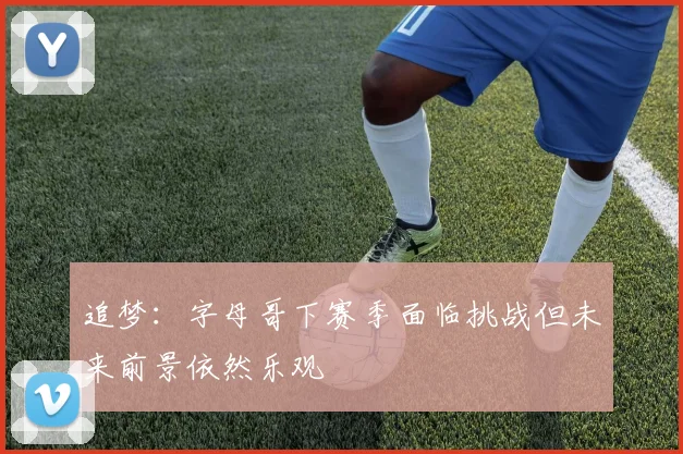 追梦：字母哥下赛季面临挑战但未来前景依然乐观