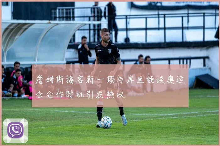 詹姆斯播客新一期与库里畅谈奥运会合作时机引发热议