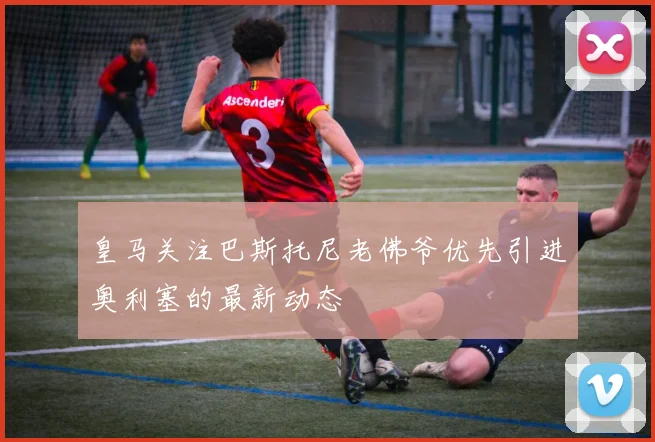 皇马关注巴斯托尼老佛爷优先引进奥利塞的最新动态