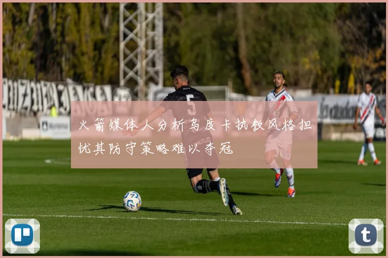 火箭媒体人分析乌度卡执教风格担忧其防守策略难以夺冠