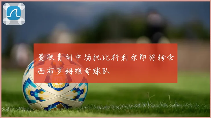 曼联青训中场托比科利尔即将转会西布罗姆维奇球队
