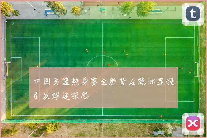 中国男篮热身赛全胜背后隐忧显现引发球迷深思