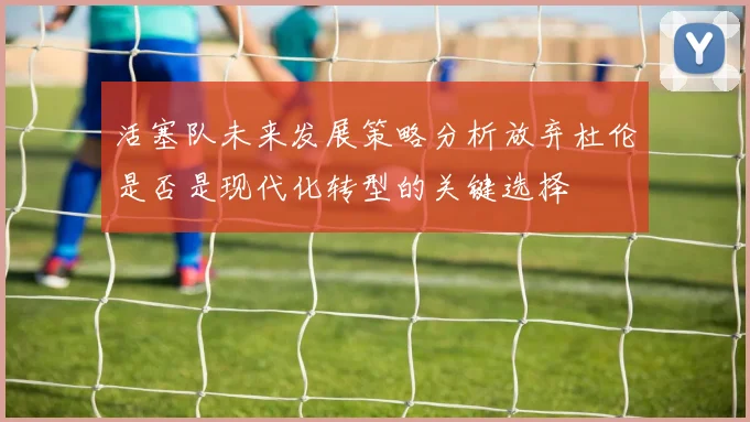 活塞队未来发展策略分析放弃杜伦是否是现代化转型的关键选择