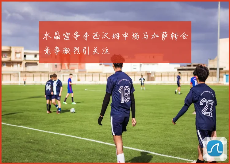 水晶宫争夺西汉姆中场马加萨转会竞争激烈引关注