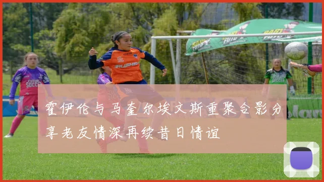 霍伊伦与马奎尔埃文斯重聚合影分享老友情深再续昔日情谊