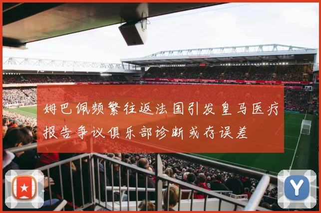 姆巴佩频繁往返法国引发皇马医疗报告争议俱乐部诊断或存误差