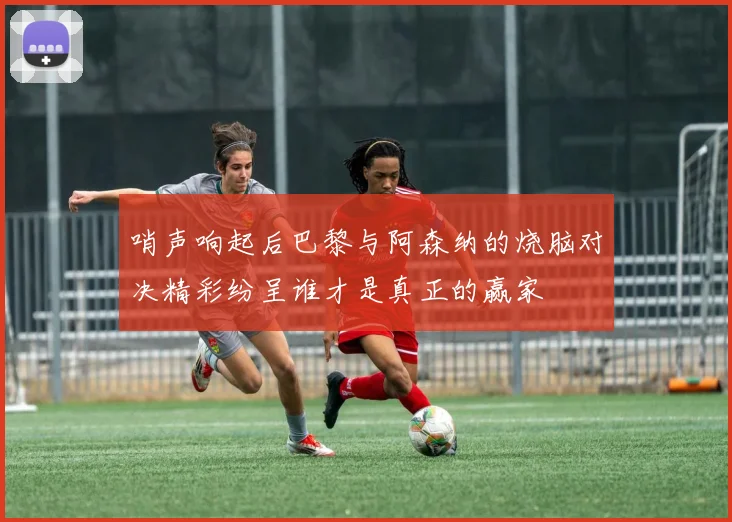 哨声响起后巴黎与阿森纳的烧脑对决精彩纷呈谁才是真正的赢家