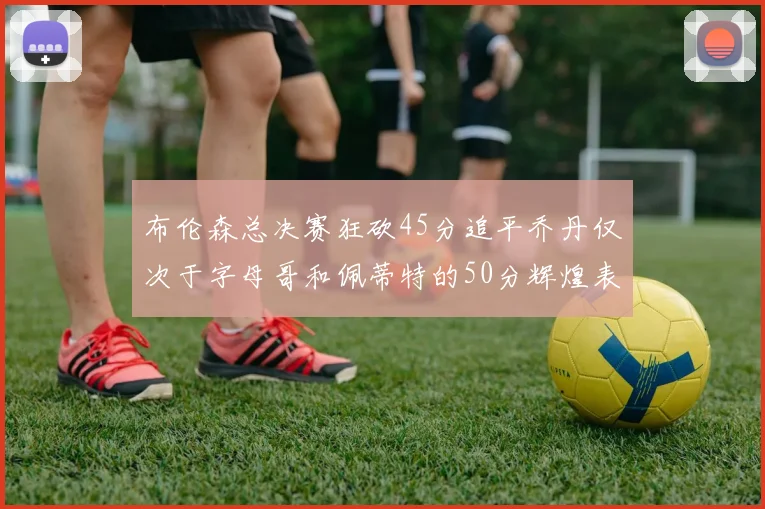布伦森总决赛狂砍45分追平乔丹仅次于字母哥和佩蒂特的50分辉煌表现