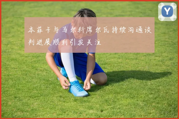 本菲卡与马尔科席尔瓦持续沟通谈判进展顺利引发关注