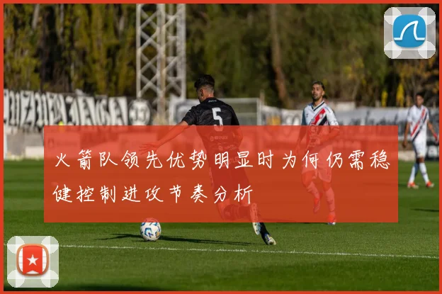 火箭队领先优势明显时为何仍需稳健控制进攻节奏分析