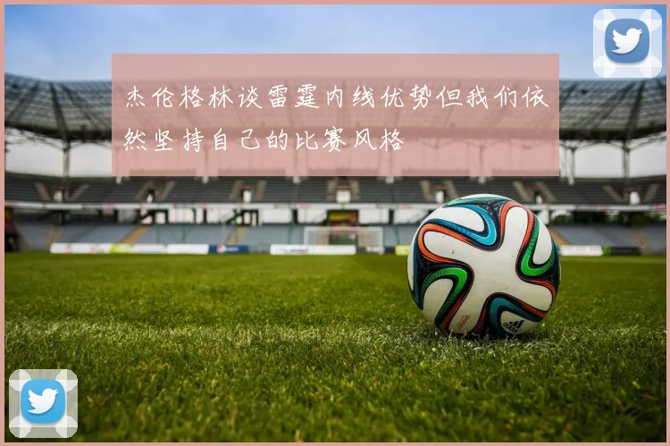 杰伦格林谈雷霆内线优势但我们依然坚持自己的比赛风格