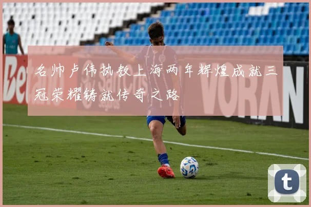 名帅卢伟执教上海两年辉煌成就三冠荣耀铸就传奇之路