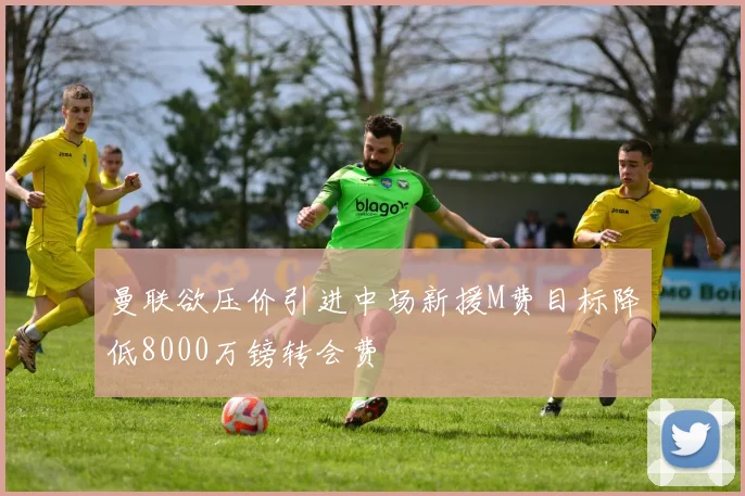 曼联欲压价引进中场新援M费目标降低8000万镑转会费