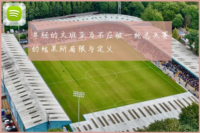 年轻的文班亚马不应被一轮总决赛的结果所局限与定义
