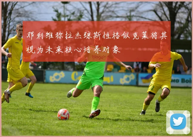 邓利维称拉杰琼斯性格似克莱将其视为未来核心培养对象