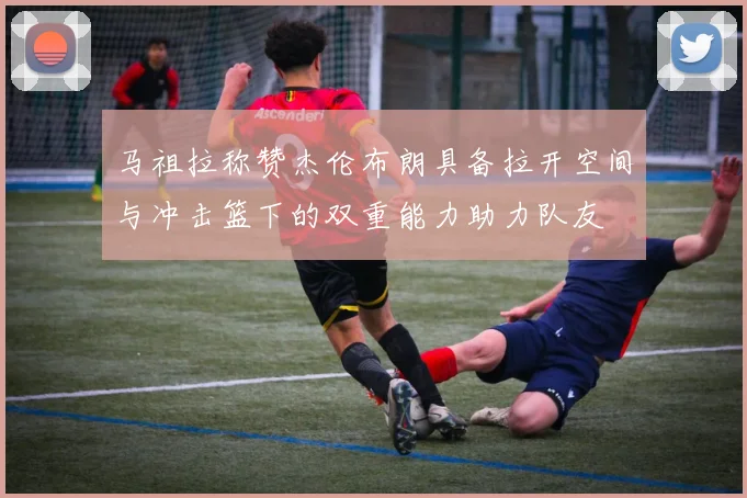 马祖拉称赞杰伦布朗具备拉开空间与冲击篮下的双重能力助力队友